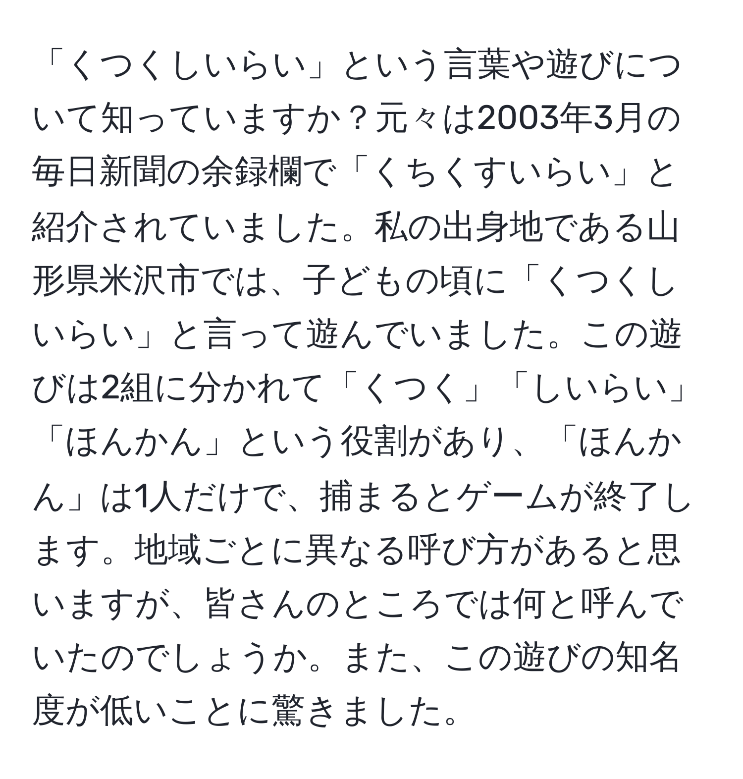 「くつくしいらい」という言葉や遊びについて知っていますか？元々は2003年3月の毎日新聞の余録欄で「くちくすいらい」と紹介されていました。私の出身地である山形県米沢市では、子どもの頃に「くつくしいらい」と言って遊んでいました。この遊びは2組に分かれて「くつく」「しいらい」「ほんかん」という役割があり、「ほんかん」は1人だけで、捕まるとゲームが終了します。地域ごとに異なる呼び方があると思いますが、皆さんのところでは何と呼んでいたのでしょうか。また、この遊びの知名度が低いことに驚きました。