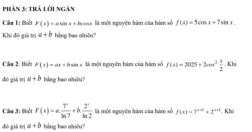 PHÀN 3: TRẢ LỜI NGẢN 
Câu 1: Biết F(x)=asin x+bcos x là một nguyên hàm của hàm số f(x)=5cos x+7sin x. 
Khi đó giá trị a+b bằng bao nhiêu? 
Câu 2: Biết F(x)=ax+bsin x là một nguyên hàm của hàm số f(x)=2025+2cos^2 x/2 . Khi 
đó giá trị a+b bằng bao nhiêu? 
Câu 3: Biết F(x)=a. 7^x/ln 7 +b. 2^x/ln 2  là một nguyên hàm của hàm số f(x)=7^(x+1)+2^(x+1). Khi 
đó giá trị a+b bằng bao nhiêu?