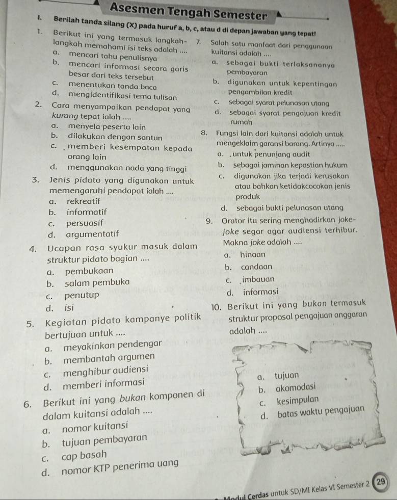 Asesmen Tengah Semester
I. Berilah tanda silang (X) pada huruf a, b, c, atau d di depan jawaban yang tepat!
1. Berikut ini yang termasuk langkah- 7. Salah satu manfaat dari penggunaan
langkah memahami isi teks adalah .... kuitansi adalah ....
a. mencari tahu penulisnya a. sebagai bukti terlaksananya
b. mencari informasi secara garis pembayaran
besar dari teks tersebut b. digunakan untuk kepentingan
c. menentukan tanda baca
pengambilan kredit
d. mengidentifikasi tema tulisan c. sebagai syarat pelunasan utang
2. Cara menyampaikan pendapat yang d. sebagai syarat pengajuan kredit
kurang tepat ialah ....
a. menyela peserta lain rumah
b. dilakukan dengan santun 8. Fungsi lain dari kuitansi adalah untuk
mengeklaim garansi barang. Artínya .....
c. memberi kesempatan kepada a. untuk penunjang audit
orang lain
d. menggunakan nada yang tinggi b. sebagai jaminan kepastian hukum
3. Jenis pidato yang digunakan untuk c. digunakan jika terjadi kerusakan
atau bahkan ketidakcocokan jenis
memengaruhi pendapat ialah ....
a. rekreatif produk
b. informatif d. sebagai bukti pelunasan utang
c. persuasif 9. Orator itu sering menghadirkan joke-
d. argumentatif joke segar agar audiensi terhibur.
4. Ucapan rasa syukur masuk dalam Makna joke adalah ....
struktur pidato bagian .... a. hinaan
a. pembukaan b. candaan
b. salam pembuka c. imbauan
c. penutup d. informasi
d. isi 10. Berikut ini yang bukan termasuk
5. Kegiatan pidato kampanye politik struktur proposal pengajuan anggaran
bertujuan untuk .... adalah ....
a. meyakinkan pendengar
b. membantah argumen
c. menghibur audiensi
d. memberi informasi a. tujuan
6. Berikut ini yang bukan komponen di b. akomodasi
dalam kuitansi adalah .... c. kesimpulan
a. nomor kuitansi d. batas waktu pengajuan
b. tujuan pembayaran
c. cap basah
d. nomor KTP penerima uang
Indul Cerdas untuk SD/MI Kelas VI Semester 2   29