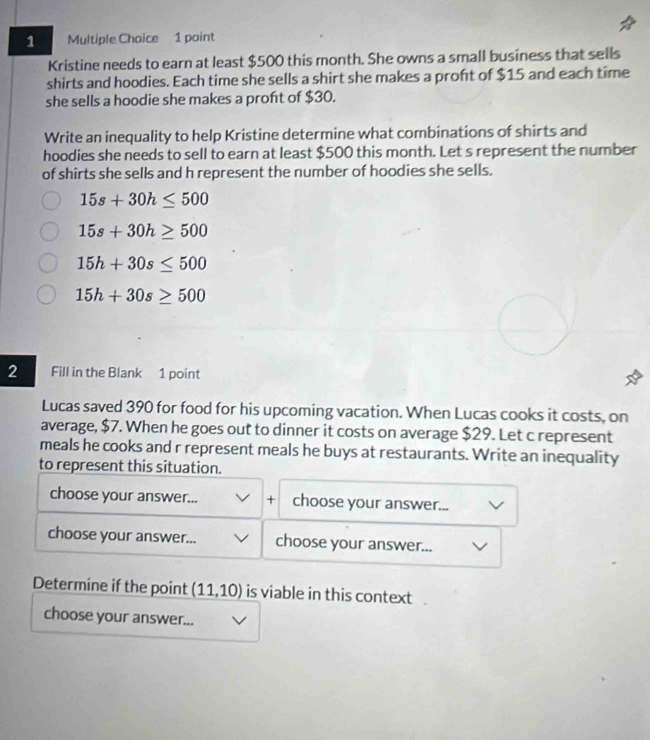 Kristine needs to earn at least $500 this month. She owns a small business that sells
shirts and hoodies. Each time she sells a shirt she makes a proft of $15 and each time
she sells a hoodie she makes a proft of $30.
Write an inequality to help Kristine determine what combinations of shirts and
hoodies she needs to sell to earn at least $500 this month. Let s represent the number
of shirts she sells and h represent the number of hoodies she sells.
15s+30h≤ 500
15s+30h≥ 500
15h+30s≤ 500
15h+30s≥ 500
2 Fill in the Blank 1 point
Lucas saved 390 for food for his upcoming vacation. When Lucas cooks it costs, on
average, $7. When he goes out to dinner it costs on average $29. Let c represent
meals he cooks and r represent meals he buys at restaurants. Write an inequality
to represent this situation.
choose your answer... + choose your answer...
choose your answer... choose your answer...
Determine if the point (11,10) is viable in this context
choose your answer...