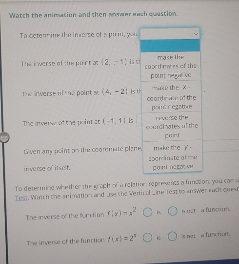 Watch the animation and then answer each question. 
To determine the inverse of a point, you 
The inverse of the point at (2,-1) is t 
The inverse of the point at (4,-2) is t 
The inverse of the point at (-1,1) is 
Given any point on the coordinate plane 
inverse of itself. 
To determine whether the graph of a relation represents a function, you can u 
Test. Watch the animation and use the Vertical Line Test to answer each quest 
The inverse of the function f(x)=x^2 is is not a function. 
The inverse of the function f(x)=2^x is is not a function.