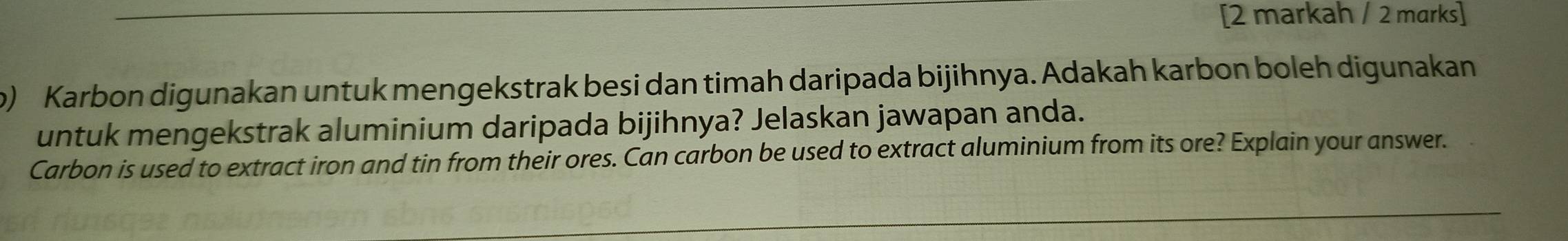 [2 markah / 2 marks] 
) Karbon digunakan untuk mengekstrak besi dan timah daripada bijihnya. Adakah karbon boleh digunakan 
untuk mengekstrak aluminium daripada bijihnya? Jelaskan jawapan anda. 
Carbon is used to extract iron and tin from their ores. Can carbon be used to extract aluminium from its ore? Explain your answer.