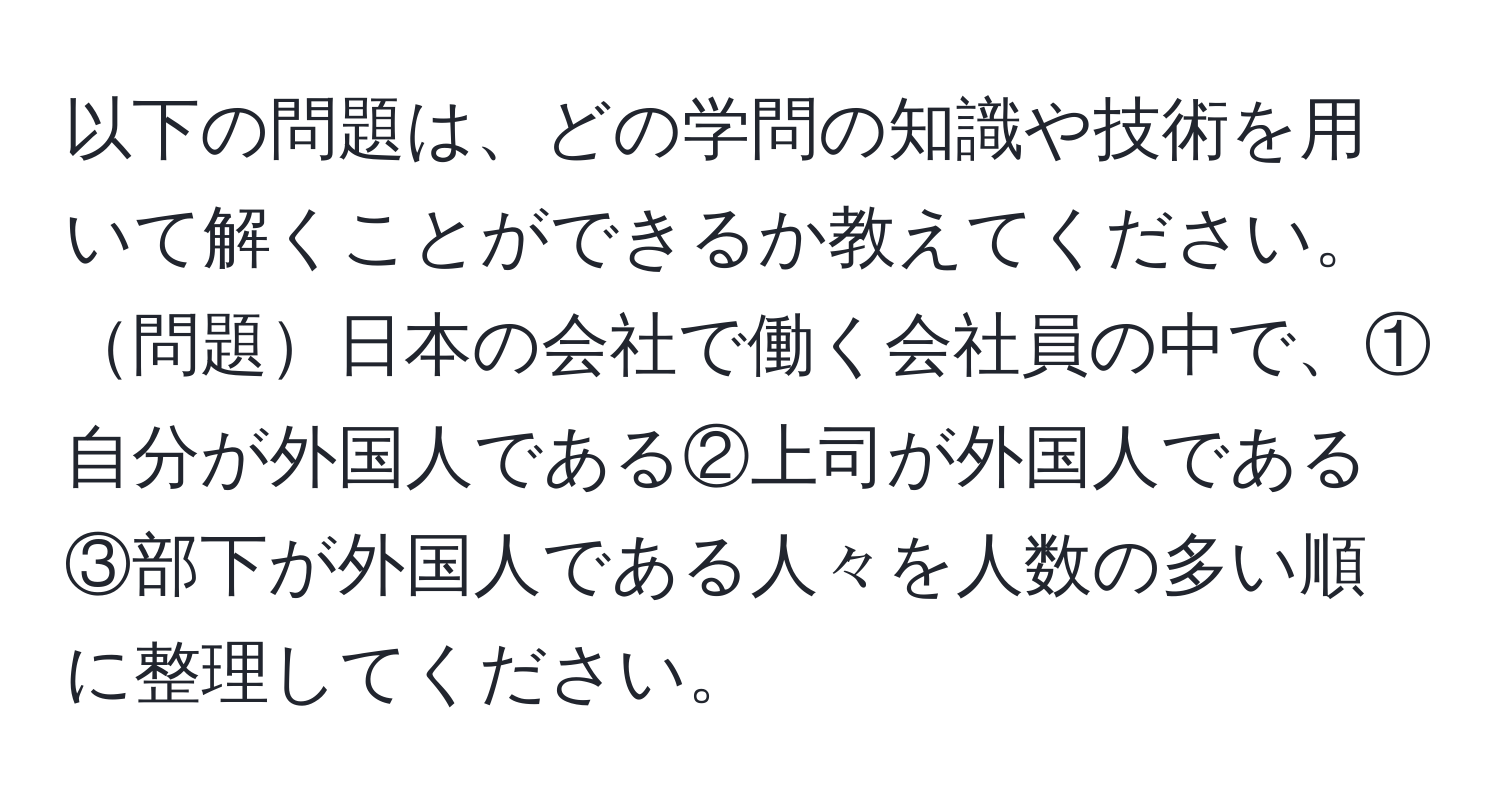 以下の問題は、どの学問の知識や技術を用いて解くことができるか教えてください。 問題日本の会社で働く会社員の中で、①自分が外国人である②上司が外国人である③部下が外国人である人々を人数の多い順に整理してください。