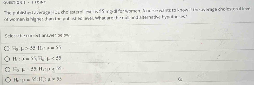 · 1 POINT
The published average HDL cholesterol level is 55 mg/dl for women. A nurse wants to know if the average cholesterol level
of women is higher than the published level. What are the null and alternative hypotheses?
Select the correct answer below:
H_0:mu >55; H_a:mu =55
H_0:mu =55; H_a:mu <55</tex>
H_0:mu =55; H_a:mu >55
H_0:mu =55; H_a:mu != 55