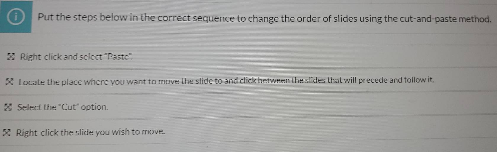 Put the steps below in the correct sequence to change the order of slides using the cut-and-paste method. 
≌ Right-click and select "Paste”. 
≌ Locate the place where you want to move the slide to and click between the slides that will precede and follow it. 
≌ Select the “Cut” option. 
≌ Right-click the slide you wish to move.