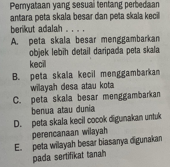 Pernyataan yang sesuai tentang perbedaan
antara peta skala besar dan peta skala kecil
berikut adalah . . . .
A. peta skala besar menggambarkan
objek lebih detail daripada peta skala
kecil
B. peta skala kecil menggambarkan
wilayah desa atau kota
C. peta skala besar menggambarkan
benua atau dunia
D. peta skala kecil cocok digunakan untuk
perencanaan wilayah
E. peta wilayah besar biasanya digunakan
pada sertifikat tanah