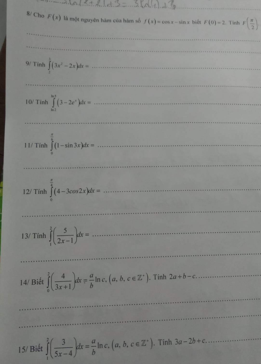 8/ Cho F(x) là một nguyên hàm của hàm số f(x)=cos x-sin x biết F(0)=2. Tinh F( π /2 ). 
_ 
_ 
9/ Tính ∈tlimits _2^(3(3x^2)-2x)dx= _ 
_ 
10/ Tính ∈tlimits _(ln 2)^(ln 5)(3-2e^x)dx= _ 
_ 
1 1/ Tính ∈tlimits _0^((frac π)6)(1-sin 3x)dx= _ 
_ 
12/ Tính ∈tlimits _0^((frac π)4)(4-3cos 2x)dx= _ 
_ 
13/ Tính ∈tlimits _1^(2(frac 5)2x-1)dx= _ 
_ 
14/ Biết ∈tlimits _0^(2(frac 4)3x+1)dx= a/b ln c,(a,b,c∈ Z^+). Tính 2a+b-c. _ 
_ 
_ 
15/ Biết ∈tlimits _1^(2(frac 3)5x-4)dx= a/b ln c,(a,b,c∈ Z^+). Tính 3a-2b+c. _