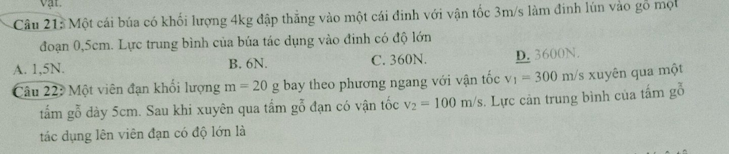 vật.
Câu 21: Một cái búa có khối lượng 4kg đập thắng vào một cái đinh với vận tốc 3m/s làm đinh lún vào gỗ mọt
đoạn 0,5cm. Lực trung bình của búa tác dụng vào đinh có độ lớn
A. 1,5N. C. 360N. D. 3600N.
B. 6N.
Câu 22: Một viên đạn khối lượng m=20g bay theo phương ngang với vận tốc v_1=300m/s xuyên qua một
tấm gỗ dày 5cm. Sau khi xuyên qua tấm gỗ đạn có vận tốc v_2=100m/s. Lực cản trung bình của tấm gỗ
tác dụng lên viên đạn có độ lớn là