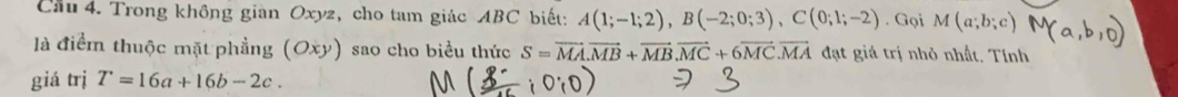 Cầu 4. Trong không giàn Oxyz, cho tam giác ABC biết: A(1;-1;2), B(-2;0;3), C(0;1;-2). Gọi M(a;b;c)
là điểm thuộc mặt phẳng (Oxy) sao cho biểu thức S=vector MA. vector MB+vector MB. vector MC+6vector MC. vector MA đạt giá trị nhỏ nhất. Tính 
giá trị T=16a+16b-2c.