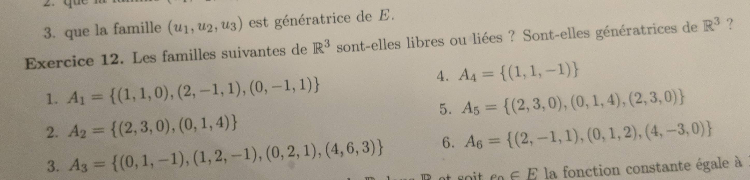 que la famille (u_1,u_2,u_3) est génératrice de E. 
Exercice 12. Les familles suivantes de R^3 sont-elles libres ou liées ? Sont-elles génératrices de R^3 ? 
4. A_4= (1,1,-1)
1. A_1= (1,1,0),(2,-1,1),(0,-1,1)
5. A_5= (2,3,0),(0,1,4),(2,3,0)
2. A_2= (2,3,0),(0,1,4)
6. A_6= (2,-1,1),(0,1,2),(4,-3,0)
3. A_3= (0,1,-1),(1,2,-1),(0,2,1),(4,6,3)
e_a∈ E la fonction constante égale à