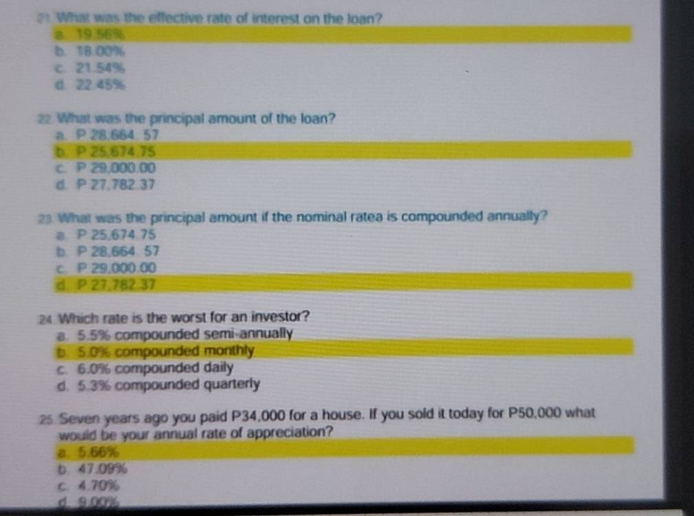 What was the effective rate of interest on the Joan?
a. 19.56%
b. 18.00%
c. 21.54%
d. 22.45%
22 What was the principal amount of the loan?
a. P 28.664 57
b. P 25,674.75
c. P 29,000.00
d. P 27,782.37
23 What was the principal amount if the nominal ratea is compounded annually?
a P 25.674 75
b P 28,664 57
c. P 29,000.00
d. P 27.782.37
24 Which rate is the worst for an investor?
a. 5.5% compounded semi-annually
b. 5.0% compounded monthly
c. 6.0% compounded daily
d. 5.3% compounded quarterly
25 Seven years ago you paid P34,000 for a house. If you sold it today for P50,000 what
would be your annual rate of appreciation?
a. 5.66%
b. 47.09%
C. 4.70%
d. 9.00%