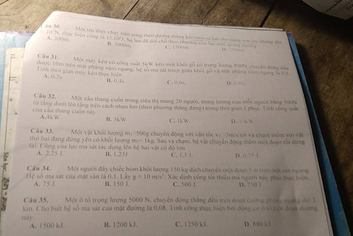 Một tàu thủy chạy trên song theo đường thăng kêo một sá lan cho bàng với lực không đổi
5 10°N. thực hiện công l 15.10^6J. Sá lan đã dời chổ theo phương của lực một quảng đương
A. 300m. B. 3000m D. 2500m
C. 1500m
Câu 31. Một máy kéo có công suất 5kW kéo một khổi gỗ có trong lượng 800N chuyên động đều
được 10m trên mặt pháng năm ngang, hệ số ma sát trượt giữa khổi gồ và mật pháng năm ngang là 0,5,
Tính thời gian máy kéo thực hiện
A. 0.2s B. 0.4s
C. 0.6 D. 0.5
Câu 32. Một cầu thang cuốn trong siêu thị mang 20 người, trọng lượng của mỗi người bằng 500N
từ tầng dưới lên tầng trên cách nhau 6m (theo phương thăng đứng) trong thời gian 1 phụt. Tinh công suất
của cầu thang cuồn này
A.4kW B. 5kW C.Ik W D. t0k W
Câu 33. Một vật khối lượng mư 500g chuyến động với vận tốc ị 3m/s tới va chạm mêm với vật
thứ hai đang đứng yên có khổi lượng m_2-1kg L Sau va chạm, hệ vật chuyên động thêm một đoạn rồi dứng
ại. Công của lực ma sát tác dụng lên h c^2c^2 hai vật có độ lớn
A. 2.25 J. B. 1.25J C. 1.5 J. D. 0.75 1.
Câu 34. Một người đây chiếc hòm khổi lượng 150 kg dịch chuyên một doạn 5 m trên mật sản ngang.
Hệ số ma sát của mật sân là 0.1. Lầy g=10m/s^2. Xác định công tối thiêu mà người này phai thực hiện.
A. 75 1. B. 150 J. C. 500 J. D. 750 J.
Câu 35. Một ô tổ trọng lượng 5000 N, chuyên động tháng đều trên đoạn đường pháng ngang dài 3
km. Cho biết hệ số ma sát của mật đường là 0.08. Tinh công thực hiện bởi động cơ ổ tổ trên đoạn dường
nay.
A. 1500 kJ. B. 1200 kJ. C. 1250 kJ. D. 880 kJ.