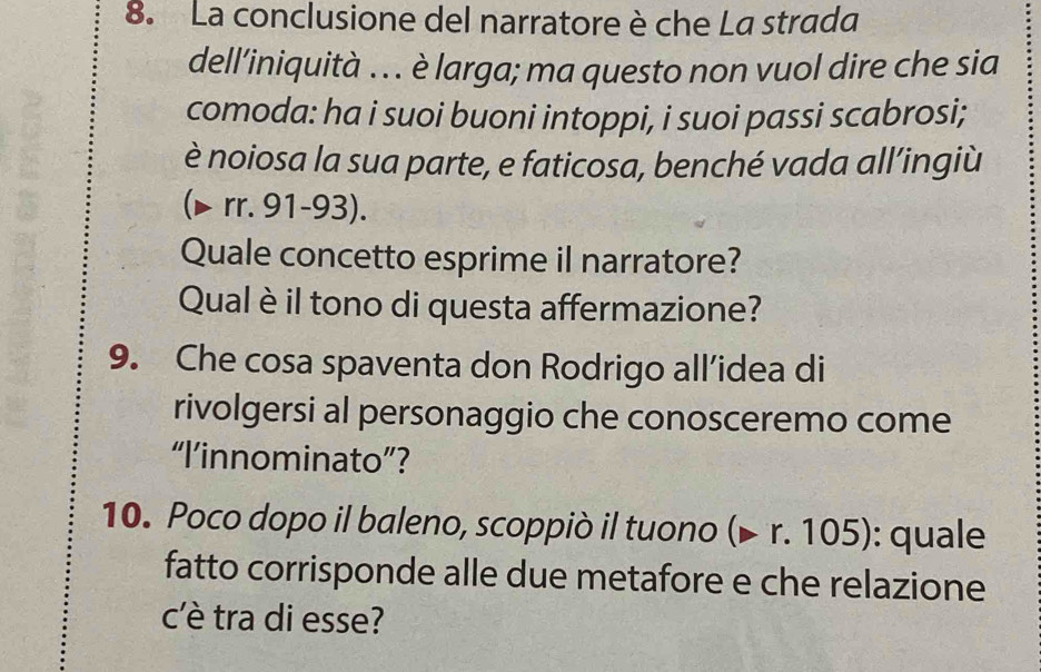 La conclusione del narratore è che La strada 
dell’iniquità ... è larga; ma questo non vuol dire che sia 
comoda: ha i suoi buoni intoppi, i suoi passi scabrosi; 
è noiosa la sua parte, e faticosa, benché vada all’ingiù 
(▶ rr. 91-93). 
Quale concetto esprime il narratore? 
Qual è il tono di questa affermazione? 
9. Che cosa spaventa don Rodrigo all’idea di 
rivolgersi al personaggio che conosceremo come 
“I’innominato”? 
10. Poco dopo il baleno, scoppiò il tuono (▶ r. 105): quale 
fatto corrisponde alle due metafore e che relazione 
c'è tra di esse?