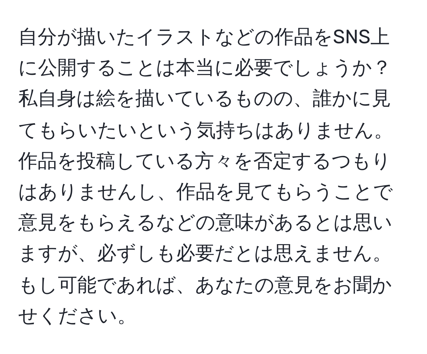 自分が描いたイラストなどの作品をSNS上に公開することは本当に必要でしょうか？私自身は絵を描いているものの、誰かに見てもらいたいという気持ちはありません。作品を投稿している方々を否定するつもりはありませんし、作品を見てもらうことで意見をもらえるなどの意味があるとは思いますが、必ずしも必要だとは思えません。もし可能であれば、あなたの意見をお聞かせください。