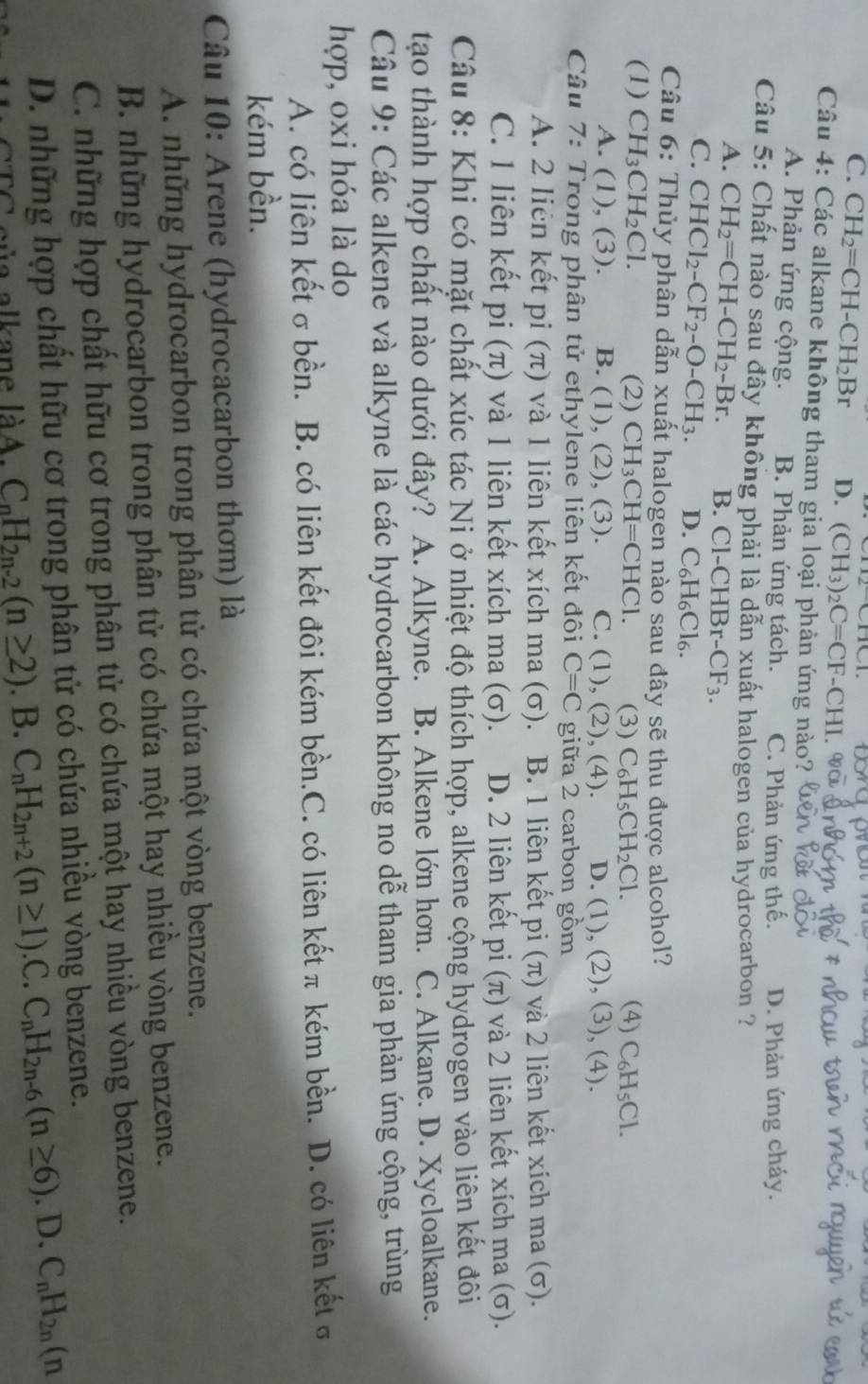 C. CH_2=CH-CH_2Br D. (CH_3)_2C=CF-CHI
Câu 4: Các alkane không tham gia loại phản ứng nào?
A. Phản ứng cộng. B. Phản ứng tách. C. Phản ứng thế. D. Phản ứng cháy.
Câu 5: Chất nào sau đây không phải là dẫn xuất halogen của hydrocarbon ?
A. CH_2=CH-CH_2-Br. B. Cl- CHBr-CF_3.
C. CHCl_2-CF_2-O-CH_3. D. C_6H_6Cl_6.
Câu 6: Thủy phân dẫn xuất halogen nào sau đây sẽ thu được alcohol?
(1) CH_3CH_2Cl. (2) CH_3CH=CHC1. (3) C H_5CH_2Cl. (4) C_6H_5Cl.
A. (1),(3) B. (1), (2), (3). C. (1),(2). (4). D. (1),(2), (3), (4).
Câu 7: Trong phân tử ethylene liên kết đôi C=C giữa 2 carbon gồm
A. 2 liên kết pi (π) và 1 liên kết xích ma (σ). B. 1 liên kết pi (π) và 2 liên kết xích ma (σ).
C. 1 liên kết pi (π) và 1 liên kết xích ma (σ). D. 2 liên kết pi (π) và 2 liên kết xích ma (σ).
Câu 8: Khi có mặt chất xúc tác Ni ở nhiệt độ thích hợp, alkene cộng hydrogen vào liên kết đôi
tạo thành hợp chất nào dưới đây? A. Alkyne. B. Alkene lớn hơn. C. Alkane. D. Xycloalkane.
Câu 9: Các alkene và alkyne là các hydrocarbon không no dễ tham gia phản ứng cộng, trùng
hợp, oxi hóa là do
A. có liên kết σbền. B. có liên kết đôi kém bền.C. có liên kết π kém bền. D. có liên kết σ
kém bền.
Câu 10: Arene (hydrocacarbon thơm) là
A. những hydrocarbon trong phân tử có chứa một vòng benzene.
B. những hydrocarbon trong phân tử có chứa một hay nhiều vòng benzene.
C. những hợp chất hữu cơ trong phân tử có chứa một hay nhiều vòng benzene.
D. những hợp chất hữu cơ trong phân tử có chứa nhiều vòng benzene.
của alkane làA. C_nH_2n-2(n≥ 2). B. C_nH_2n+2(n≥ 1).C.C_nH_2n-6(n≥ 6). D. C_nH_2n(n