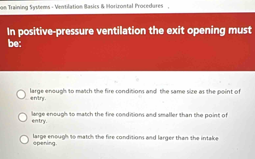 on Training Systems - Ventilation Basics & Horizontal Procedures 、
In positive-pressure ventilation the exit opening must
be:
large enough to match the fire conditions and the same size as the point of
entry.
large enough to match the fire conditions and smaller than the point of
entry.
large enough to match the fire conditions and larger than the intake
opening.