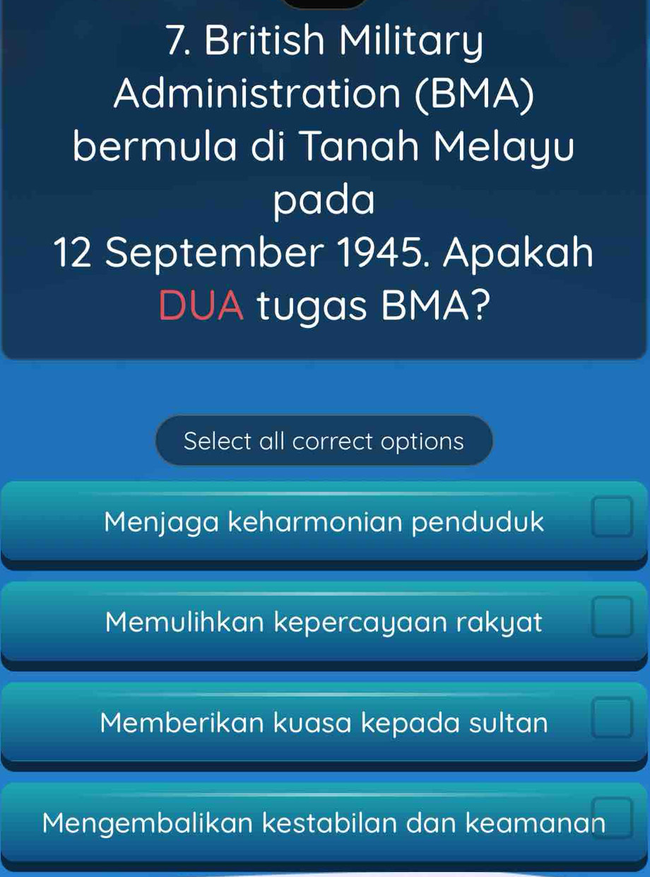 British Military
Administration (BMA)
bermula di Tanah Melayu
pada
12 September 1945. Apakah
DUA tugas BMA?
Select all correct options
Menjaga keharmonian penduduk □
Memulihkan kepercayaan rakyat □
Memberikan kuasa kepada sultan □
Mengembalikan kestabilan dan keamanan