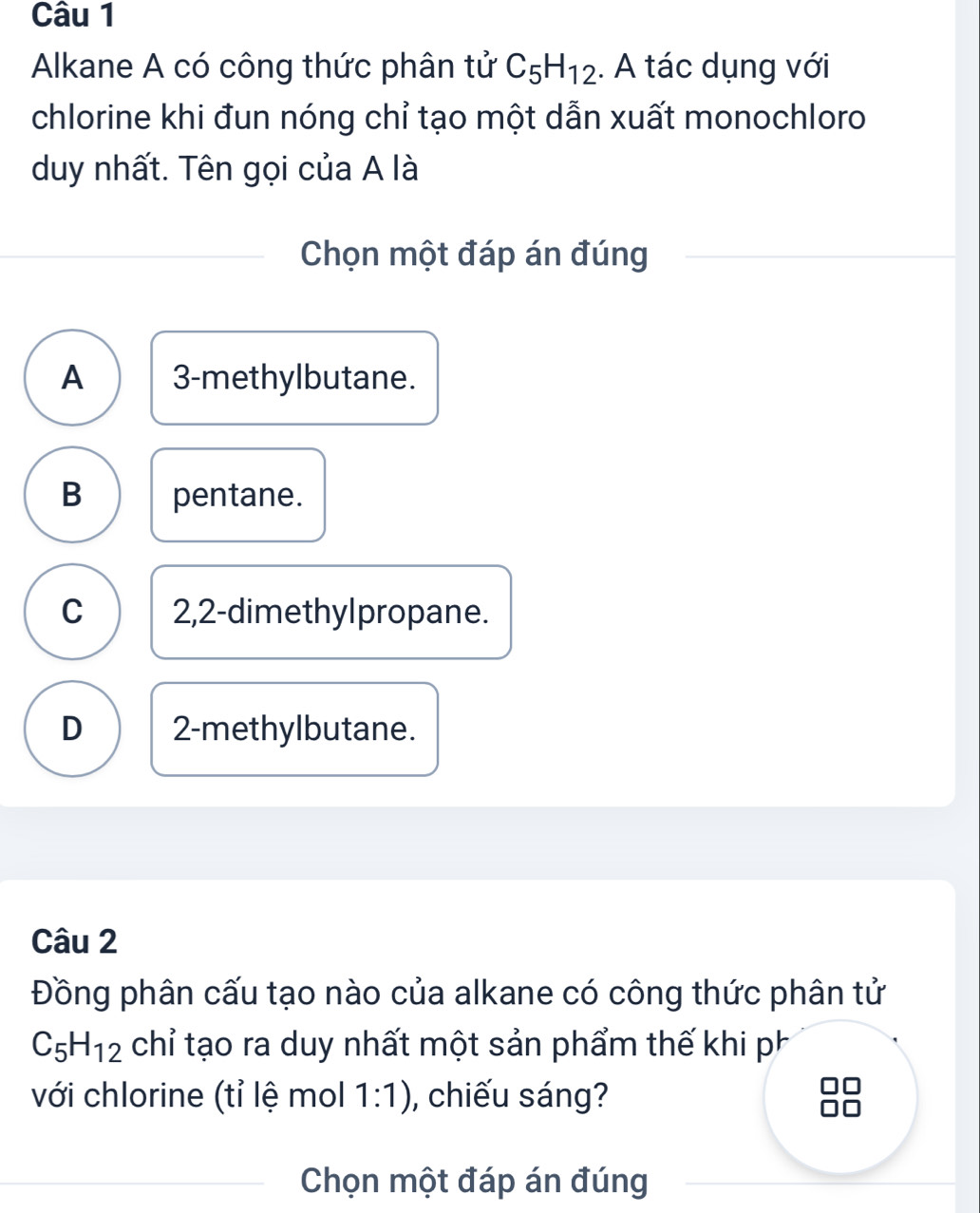 Alkane A có công thức phân tử C_5H_12. A tác dụng với
chlorine khi đun nóng chỉ tạo một dẫn xuất monochloro
duy nhất. Tên gọi của A là
Chọn một đáp án đúng
A 3 -methylbutane.
B pentane.
C 2,2 -dimethylpropane.
D 2 -methylbutane.
Câu 2
Đồng phân cấu tạo nào của alkane có công thức phân tử
C_5H_12 chỉ tạo ra duy nhất một sản phẩm thế khi ph
với chlorine (tỉ lệ mol 1:1) , chiếu sáng?
Chọn một đáp án đúng