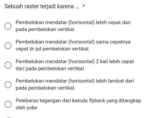 Sebuah raster terjadi karena ... *
Pembelokan mendatar (horisontal) lebih cepat dari
pada pembelokan vertikal.
Pembelokan mendatar (horisontal) sama cepatnya
cepat dr pd pembelokan vertikal.
Pembelokan mendatar (horisontal) 2 kali lebih cepat
dari pada pembelokan vertikal
Pembelokan mendatar (horisontal) lebih lambat dari
pada pembelokan vertikal.
Pelebaran tegangan dari katoda flyback yang ditangkap
oleh yoke