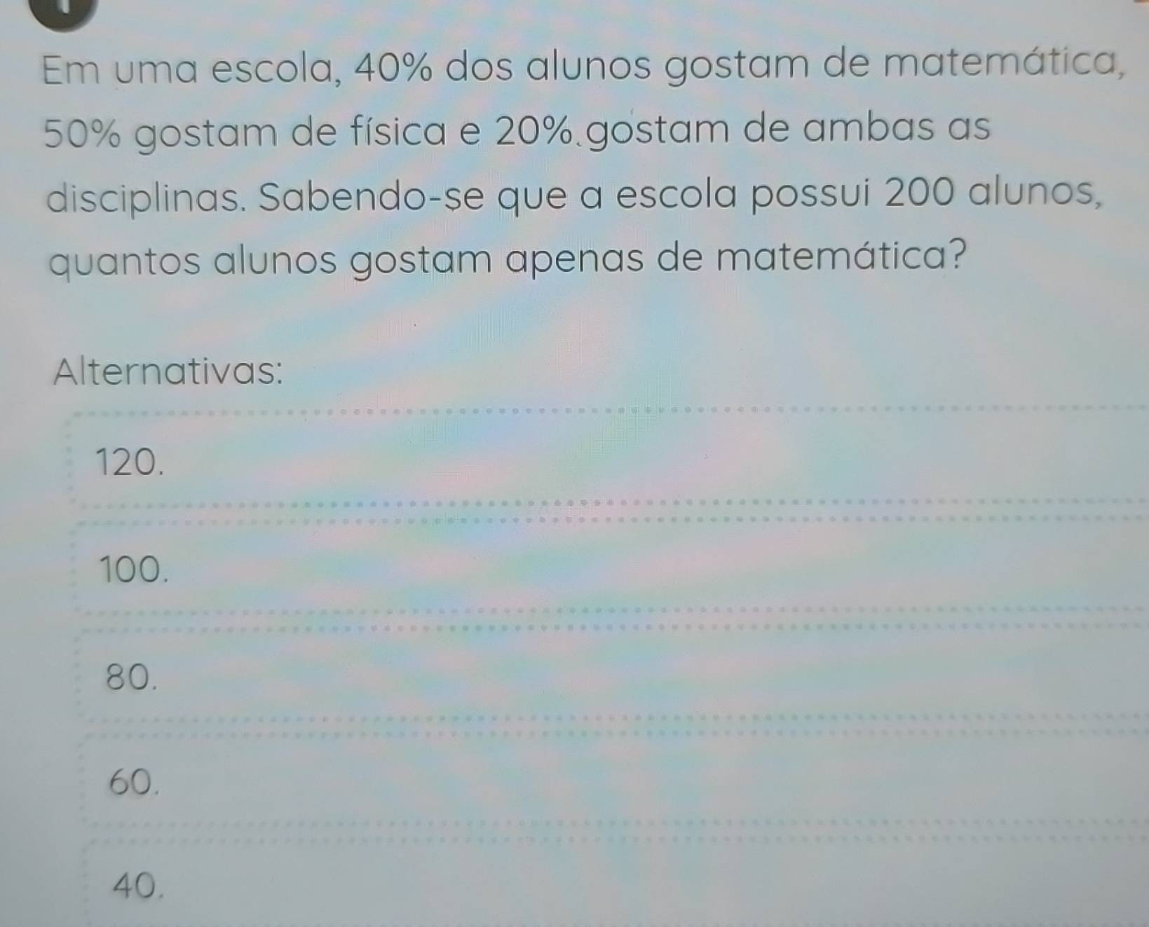 Em uma escola, 40% dos alunos gostam de matemática,
50% gostam de física e 20% gostam de ambas as
disciplinas. Sabendo-se que a escola possui 200 alunos,
quantos alunos gostam apenas de matemática?
Alternativas:
120.
100.
80.
60.
40.