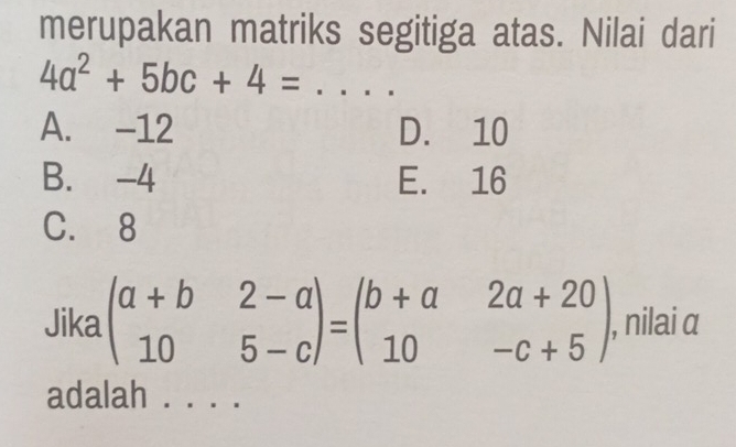 merupakan matriks segitiga atas. Nilai dari
4a^2+5bc+4= _
A. -12 D. 10
B. -4 E. 16
C. 8
Jika beginpmatrix a+b&2-a 10&5-cendpmatrix =beginpmatrix b+a&2a+20 10&-c+5endpmatrix , nilai α
adalah ._