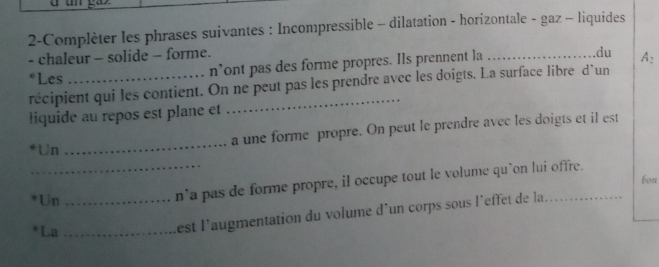 2-Complèter les phrases suivantes : Incompressible - dilatation - horizontale - gaz - liquides 
- chaleur - solide - forme. _.du A: 
*Les_ 
n’ont pas des forme propres. Ils prennent la 
récipient qui les contient. On ne peut pas les prendre avec les doigts. La surface libre d'un 
liquide au repos est plane et 
Un _a une forme propre. On peut le prendre avec les doigts et il est 
bon 
Un_ 
_n`a pas de forme propre, il occupe tout le volume qu`on lui offre. 
*La_ 
est l'augmentation du volume d'un corps sous l'effet de la