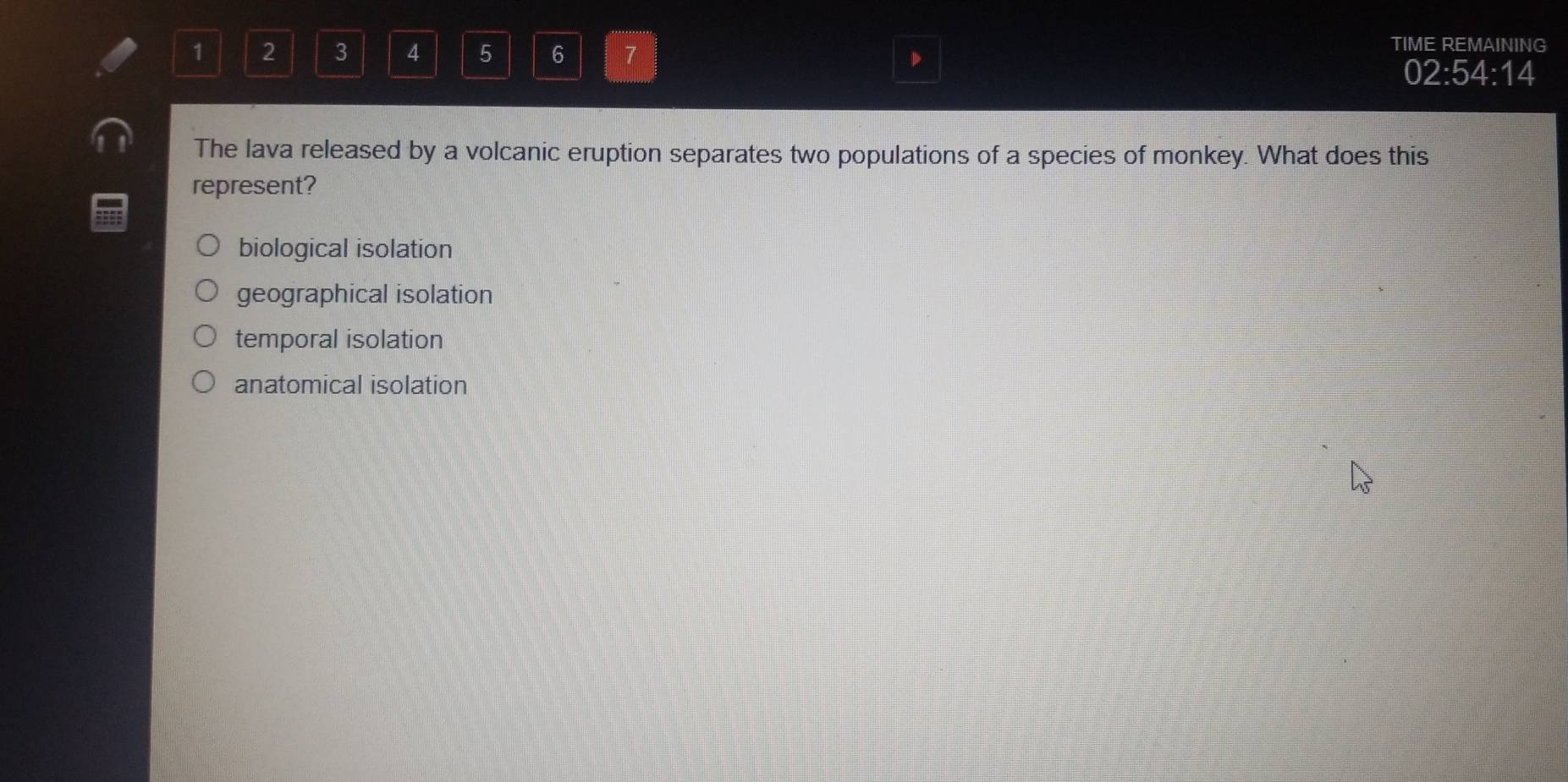 1 2 3 4 5 6 7
TIME REMAINING
D
02:54:14
The lava released by a volcanic eruption separates two populations of a species of monkey. What does this
represent?
biological isolation
geographical isolation
temporal isolation
anatomical isolation