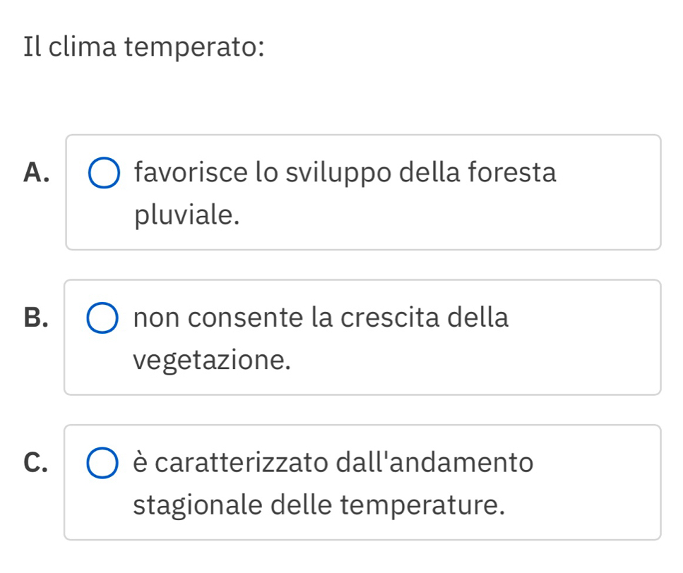 Il clima temperato:
A. favorisce lo sviluppo della foresta
pluviale.
B. non consente la crescita della
vegetazione.
C. è caratterizzato dall'andamento
stagionale delle temperature.