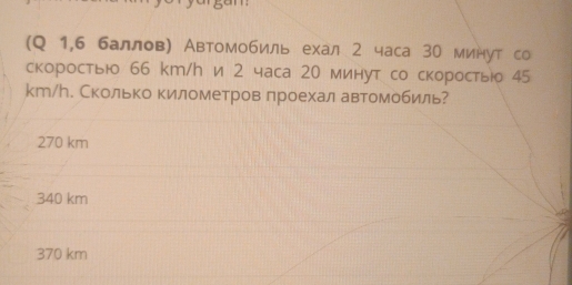 (Q 1,6 баллов) Автомобиль ехал 2 часа 30 минут со
скоростью 66 km/h и 2 часа 20 минут со скоростыо 45
kт/ん. Сколько километров лроехал автомобиль?
270 km
340 km
370 km