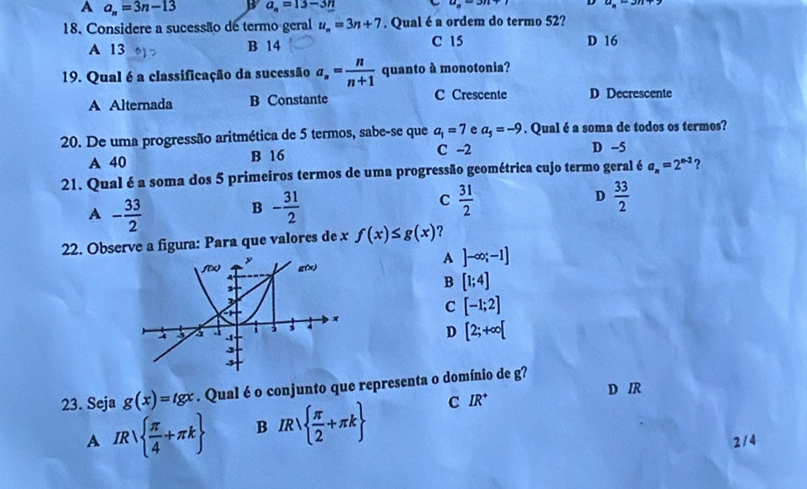 A a_n=3n-13
a_n=13-3n
18. Considere a sucessão de termo geral u_n=3n+7. Qual é a ordem do termo 52?
A 13 B 14 C 15 D 16
19. Qual é a classificação da sucessão a_n= n/n+1  quanto à monotonia?
A Alternada B Constante C Crescente D Decrescente
20. De uma progressão aritmética de 5 termos, sabe-se que a_1=7 e a_5=-9. Qual é a soma de todos os termos?
A 40 B 16
C -2 D -5
21. Qual é a soma dos 5 primeiros termos de uma progressão geométrica cujo termo geral é a_n=2^(n-2) ?
A - 33/2 
B - 31/2 
C  31/2 
D  33/2 
22. Observe a figura: Para que valores de x f(x)≤ g(x) ?
A ]-∈fty ;-1]
B [1;4]
C [-1;2]
D [2;+∈fty [
23. Seja g(x)=tgx. Qual é o conjunto que representa o domínio de g?
D IR
A IR  π /4 +π k B IR  π /2 +π k
C IR^+
214