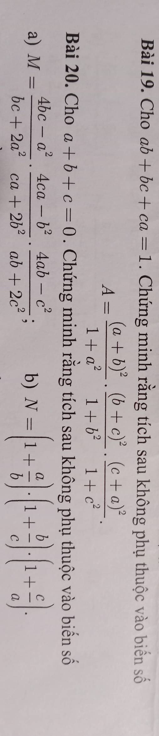 Cho ab+bc+ca=1. Chứng minh rằng tích sau không phụ thuộc vào biến số
A=frac (a+b)^21+a^2· frac (b+c)^21+b^2· frac (c+a)^21+c^2. 
Bài 20. Cho a+b+c=0. Chứng minh rằng tích sau không phụ thuộc vào biến số 
a) M= (4bc-a^2)/bc+2a^2 ·  (4ca-b^2)/ca+2b^2 ·  (4ab-c^2)/ab+2c^2 ; N=(1+ a/b )· (1+ b/c )· (1+ c/a )·
b)