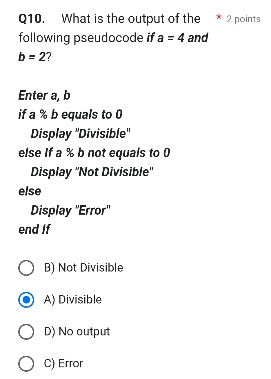 What is the output of the 2 points
following pseudocode if a=4 and
b=2 2
Enter a, b
if a % b equals to 0
Display ''Divisible''
else If a % b not equals to 0
Display ''Not Divisible''
else
Display ''Error''
end If
B) Not Divisible
A) Divisible
D) No output
C) Error