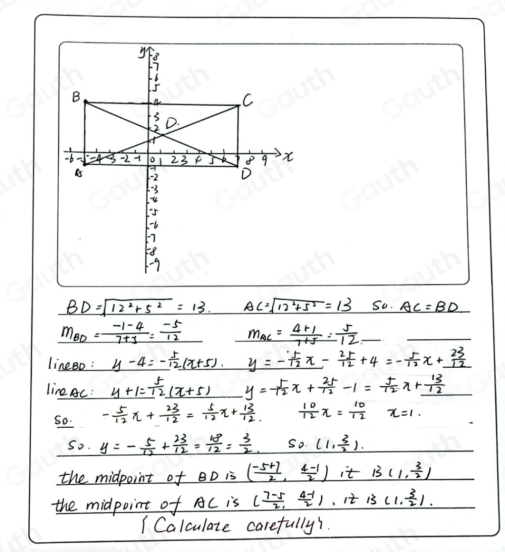 BD=sqrt(12^2+5^2)=13. AC=sqrt(12^2+5^2)=13 So. AC=BD
m_BD= (-1-4)/7+3 = (-5)/12 
m_AC= (4+1)/1+5 = 5/12 
lineBo : _ y-4 5/12 (x+5) y=- 5/12 x- 25/12 +4=- 5/12 x+ 23/12 
line AC : _ y+1= 5/12 (x+5) y= 5/12 x+ 25/12 -1= 5/12 x+ 13/12 
So. - 5/12 x+ 23/12 = 5/12 x+ 13/12 .  10/12 x= 10/12  x=1. 
So. y=- 5/12 + 23/12 = 18/12 = 3/2 . So. (1, 3/2 ). 
the midpoint of BD is ( (-5+7)/2 , (4-1)/2 ) it B(1, 3/2 )
the midpoint of AC is ( (7-5)/2 , (4-1)/2 ) , it B(1, 3/2 ). 
1 Calculate carefully1.