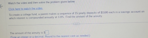 Watch the video and then solve the problem given below 
Click here to watch the video 
To create a college fund, a parent makes a sequence of 15 yearly deposits of $1500 each in a savings account on 
which interest is compounded annually at 3.8%. Find the amount of the annuity. 
The amount of the annuity is $□. 
(Type an integer or a decimal. Round to the nearest cent as needed.)