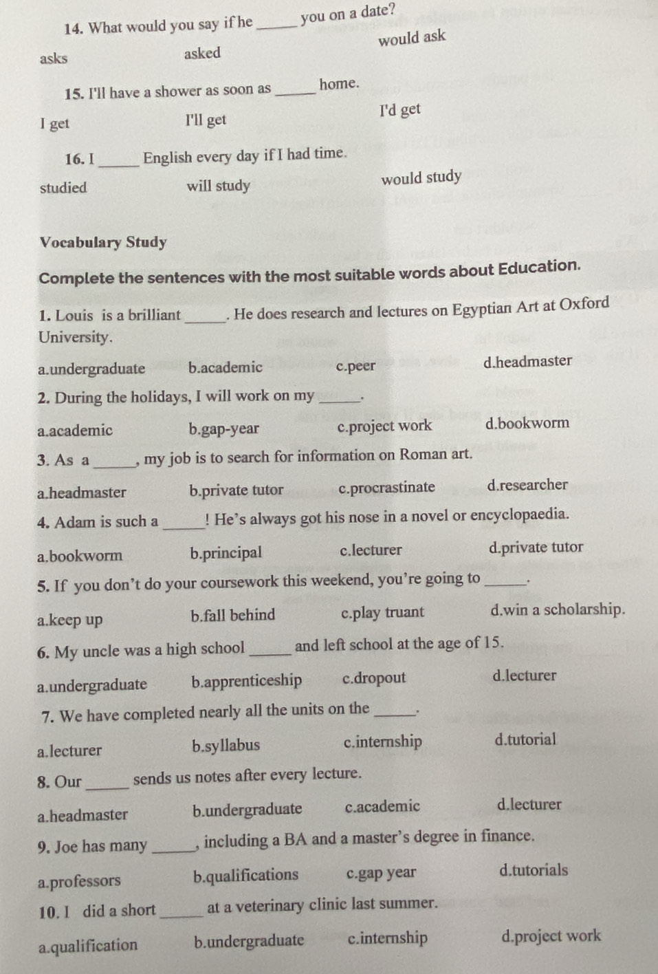 What would you say if he _you on a date?
would ask
asks asked
15. I'll have a shower as soon as_ home.
I get I'll get I'd get
_
16. I English every day if I had time.
studied will study would study
Vocabulary Study
Complete the sentences with the most suitable words about Education.
1. Louis is a brilliant _. He does research and lectures on Egyptian Art at Oxford
University.
a.undergraduate b.academic c.peer d.headmaster
2. During the holidays, I will work on my _.
a.academic b.gap-year c.project work d.bookworm
3. As a _, my job is to search for information on Roman art.
a.headmaster b.private tutor c.procrastinate d.researcher
4. Adam is such a _! He’s always got his nose in a novel or encyclopaedia.
c.lecturer
a.bookworm b.principal d.private tutor
5. If you don’t do your coursework this weekend, you’re going to_
a.keep up b.fall behind c.play truant d.win a scholarship.
6. My uncle was a high school_ and left school at the age of 15.
a.undergraduate b.apprenticeship c.dropout
d.lecturer
7. We have completed nearly all the units on the _.
a.lecturer b.syllabus c.internship d.tutorial
8. Our_ sends us notes after every lecture.
a.headmaster b.undergraduate c.academic d.lecturer
9. Joe has many _, including a BA and a master’s degree in finance.
a.professors b.qualifications c.gap year d.tutorials
10. I did a short _at a veterinary clinic last summer.
a.qualification b.undergraduate c.internship d.project work