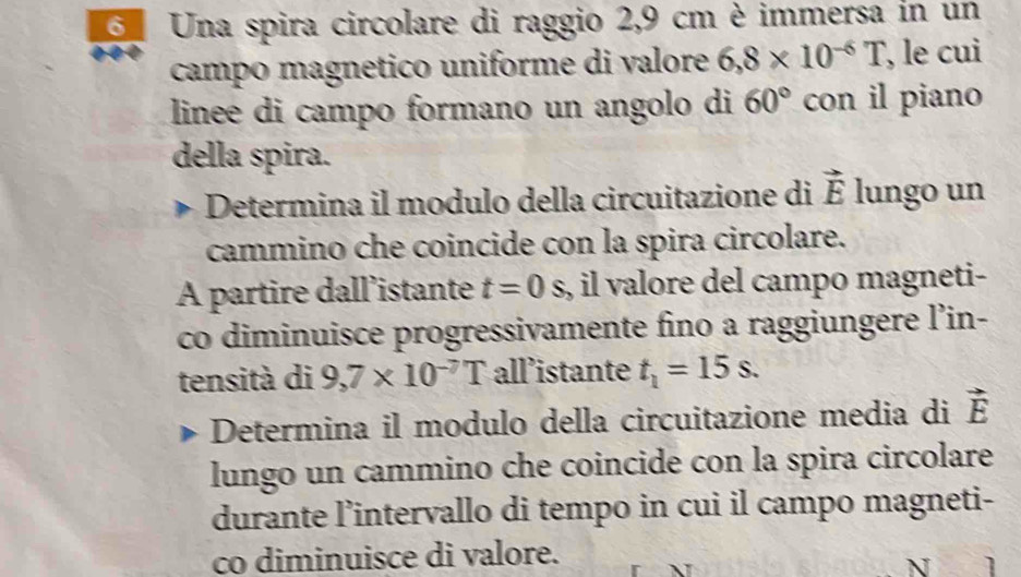 Una spira circolare di raggio 2,9 cm è immersa in un 
campo magnetico uniforme di valore 6,8* 10^(-6)T , le cui 
linee di campo formano un angolo di 60° con il piano 
della spira. 
Determina il modulo della circuitazione di vector E lungo un 
cammino che coincide con la spira circolare. 
A partire dall’istante t=0s s, il valore del campo magneti- 
co diminuisce progressivamente fino a raggiungere l’in- 
tensità di 9,7* 10^(-7)T all’istante t_1=15s. 
Determina il modulo della circuitazione media di vector E
lungo un cammino che coincide con la spira circolare 
durante l’intervallo di tempo in cui il campo magneti- 
co diminuisce di valore. 
N ]