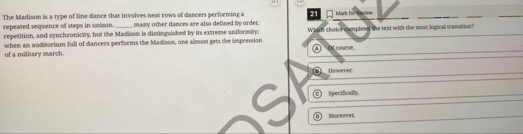 The Madison is a type of line dance that involves neat rows of dancers performing a 21 Mark for Review
repeated sequence of steps in unison. many other dances are also defined by order;
repetition, and synchronicity, but the Madison is distinguished by its extreme uniformity; Which choice completes the text with the most logical transition?
when an auditorium full of dancers performs the Madison, one almost gets the impression
of a military march. A Of course,
B _However.
Specifically,
Moreover,