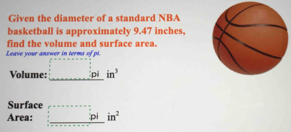 Given the diameter of a standard NBA 
basketball is approximately 9.47 inches, 
find the volume and surface area. 
Leave your answer in terms of pi. 
Volume: □ i in^3
Surface 
Area: _ _ ---□ -□ --□ _  pi in^2