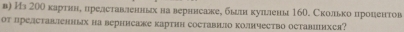 в) Ил 20θ картнн, иредставленньх на верннсакее былн куллены 160. Сколько нроцентов 
от представленньх на верннсаже картнн составнло колнчество оставиихся?