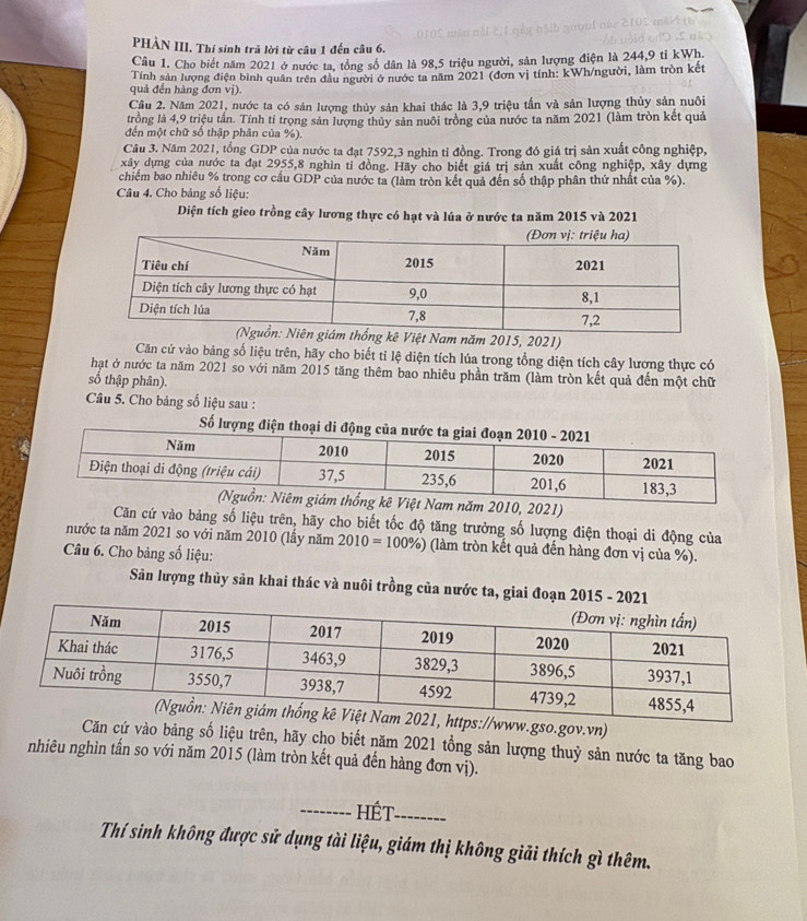 PHÀN III. Thí sinh trả lời từ câu 1 đến câu 6.
Cầu 1. Cho biết năm 2021 ở nước ta, tổng số dân là 98,5 triệu người, sản lượng điện là 244,9 tỉ kWh.
quả đến hàng đơn vị). Tính sản lượng điện bình quân trên đầu người ở nước ta năm 2021 (đơn vị tính: kWh/người, làm tròn kết
Cầu 2. Năm 2021, nước ta có sản lượng thủy sản khai thác là 3,9 triệu tấn và sản lượng thủy sản nuôi
trồng là 4,9 triệu tần. Tính tỉ trọng sản lượng thủy sản nuôi trồng của nước ta năm 2021 (làm tròn kết quả
đền một chữ số thập phân của %).
Câu 3. Năm 2021, tổng GDP của nước ta đạt 7592,3 nghìn tỉ đồng. Trong đó giá trị sản xuất công nghiệp,
xây dựng của nước ta đạt 2955,8 nghìn tỉ đồng. Hãy cho biết giá trị sản xuất công nghiệp, xây dựng
chiếm bao nhiêu % trong cơ cấu GDP của nước ta (làm tròn kết quả đến số thập phân thứ nhất của %).
Câu 4. Cho bảng số liệu:
Diện tích gieo trồng cây lương thực có hạt và lúa ở nước ta năm 2015 và 2021
Việt Nam năm 2015, 2021)
Căn cứ vào bảng số liệu trên, hãy cho biết tỉ lệ diện tích lúa trong tổng diện tích cây lương thực có
hạật ở nước ta năm 2021 so với năm 2015 tăng thêm bao nhiêu phần trăm (làm tròn kết quả đến một chữ
số thập phân).
Câu 5. Cho bảng số liệu sau :
Số lượng đ
010, 2021)
Căn cứ vào bảng số liệu trên, hãy cho biết tốc độ tăng trưởng số lượng điện thoại di động của
nước ta năm 2021 so với năm 2010 (lầy năm 2010=100% ) (làm tròn kết quả đến hàng đơn vị của %).
Câu 6. Cho bảng số liệu:
Sản lượng thủy sản khai thác và nuôi trồng của nước ta, giai đoạn 2015 - 20
w.gso.gov.vn)
Căn cứ vào bảng số liệu trên, hãy cho biết năm 2021 tổng sản lượng thuỷ sản nước ta tăng bao
nhiêu nghìn tấn so với năm 2015 (làm tròn kết quả đến hàng đơn vị).
_HÉt_
Thí sinh không được sử dụng tài liệu, giám thị không giải thích gì thêm.