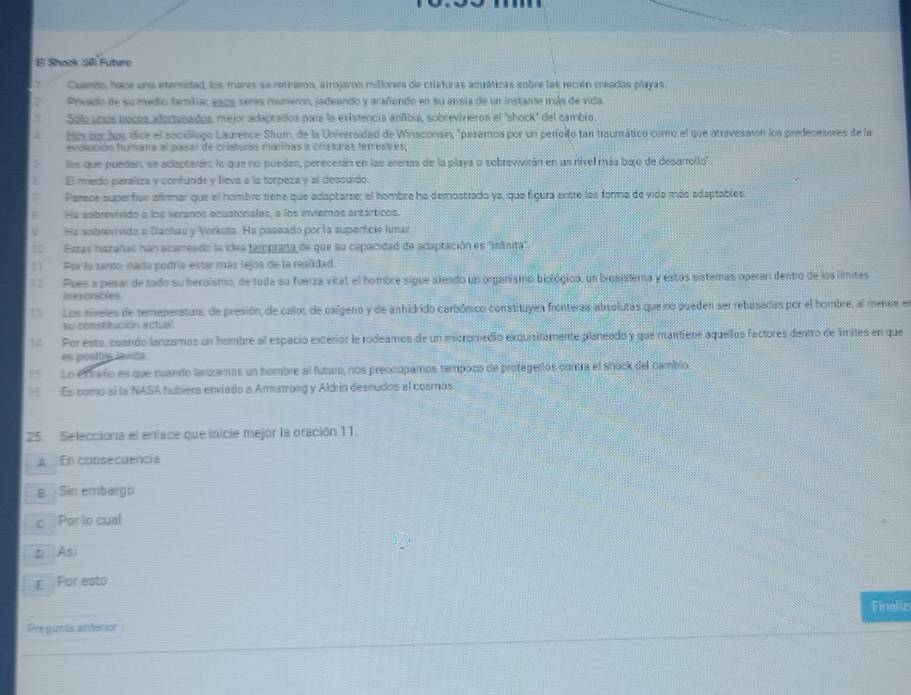 El Shock Séi Futere
Cuando, hace una eteridad, los mares se retiaron, arrojaron millones de criaturas aquáticas sobre las recién creadas playas.
Privado de su medio famíliar, esos seres mureron, jadeendo y arañando en su ansia de un instante más de vida
Solo unos pocos afortunados, mejor adaprados para la existencia anfibia, sobrevivieron el "shock" del cambio.
Bor po har dice el sociólogo Laurence Shum, de la Universidad de Winsconsín, "pasamos por un períolto tan traumtrático como el que atravesatón los predecesores de la
evolución humana al pasar de cristuras marinas a cristuras terrestres;
los que puedan, se adaptarán; lo que no puedan, perecerán en las arenas de la playa o sebrevivirán en un nivel más bajo de desarrollo'.
El medo paraliza y confunde y lleva a la torpeza y al descuido.
Parece superfiso afirmar que el hombre tiene que adaptarse; el hombre ha demostrado ya, que figura entre las forma de vida más adaptables.
Ha sobrevrvido a los veranos ocustorialos, a los inviemos antárticos
Ha sobrevisido a Dachau y Vorkuta. Ha paseado por la superficie lunas
Estas hazañas han acameado la idea tamprana de que su capacidad de adaptación es "inânita"
11  Por lo tanto, nada podría estar más lejos de la realidad.
Pues a pesar de todo su heroísmo, de toda su fuerza vital, el hombre sigue siendo un organismo biológico, un biosislema y estos sistemas operan dentro de los límites
ineronables
Los niveles de temeperatura, de presión, de calot de caígeno y de anhidrido carbónico constituyen fronteras absolutas que no pueden ser rebasadas por el hombre, al meros en
su constitución actual
Por esto, cuando lanzamos un hombre al espació exterior le rodeamos de un micromedio exquisitamente planeado y que mantiere aquellos factores dentro de límites en que
es posible lavida
Lo ex traño es que cuando lanzamos un hombre al futuro, nos preocupamos tampoco de protegerós contra el shock del cambio.
Es como sí la NASA hubiera enviado a Armatrong y Aldrin desnudos al cosmos.
25. Selecciona el enface que inicie mejor la oración 11.
A En consecuencia
a Sin embargo
c  Por lo cual
D Asi
E Por esto
Finaliz
Pregunts anterior