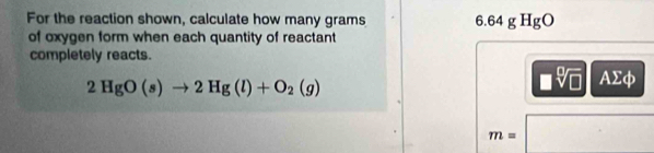 For the reaction shown, calculate how many grams 6.64 g HgO
of oxygen form when each quantity of reactant 
completely reacts.
2HgO(s)to 2Hg(l)+O_2(g)
AΣφ
m=
^circ 