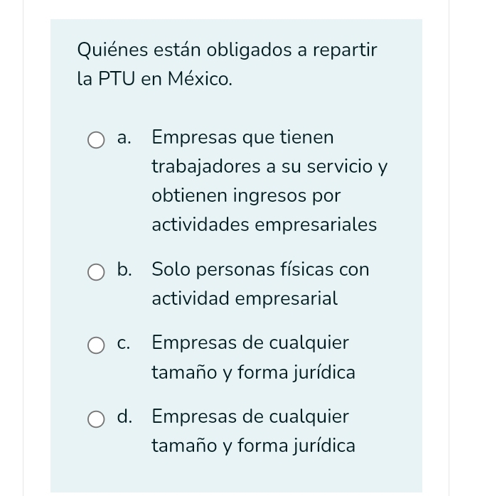 Quiénes están obligados a repartir
la PTU en México.
a. Empresas que tienen
trabajadores a su servicio y
obtienen ingresos por
actividades empresariales
b. Solo personas físicas con
actividad empresarial
c. Empresas de cualquier
tamaño y forma jurídica
d. Empresas de cualquier
tamaño y forma jurídica