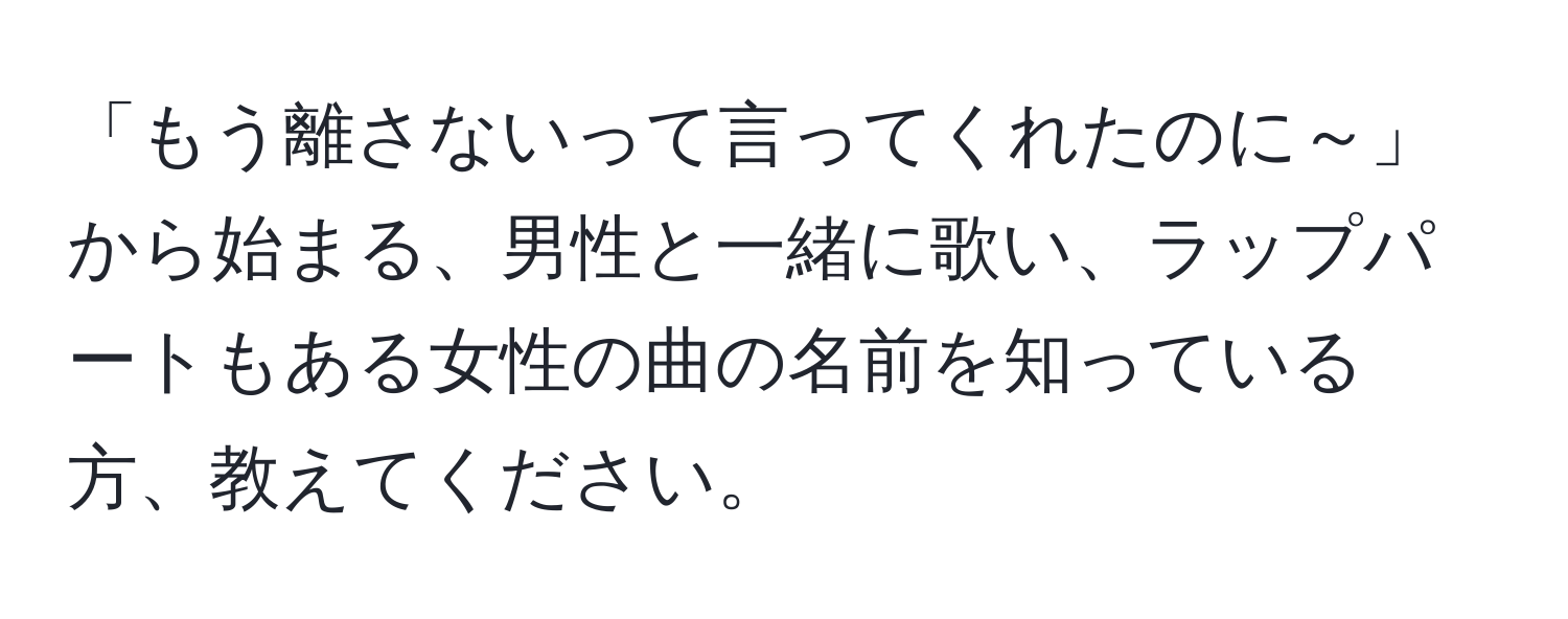 「もう離さないって言ってくれたのに～」から始まる、男性と一緒に歌い、ラップパートもある女性の曲の名前を知っている方、教えてください。