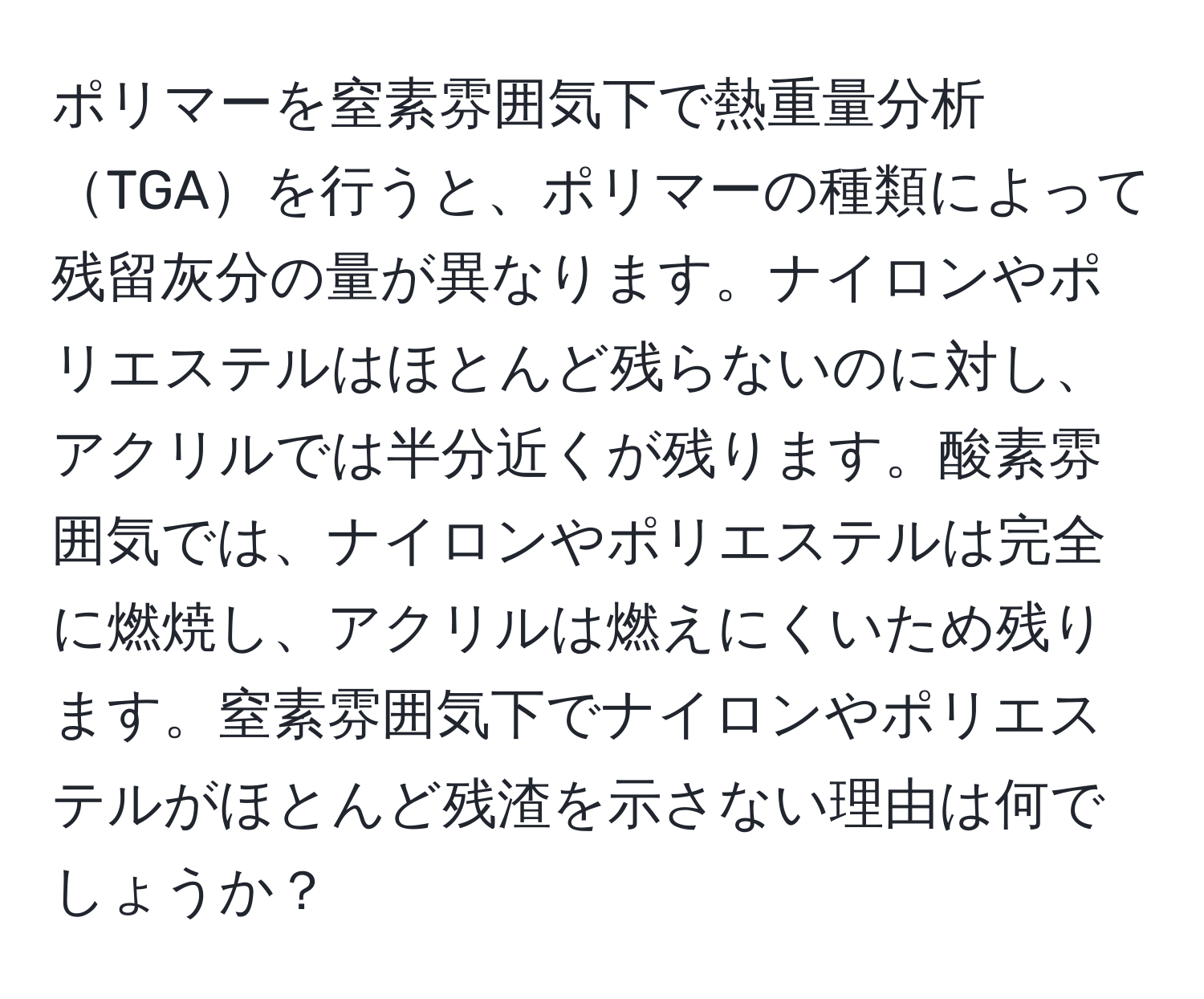 ポリマーを窒素雰囲気下で熱重量分析TGAを行うと、ポリマーの種類によって残留灰分の量が異なります。ナイロンやポリエステルはほとんど残らないのに対し、アクリルでは半分近くが残ります。酸素雰囲気では、ナイロンやポリエステルは完全に燃焼し、アクリルは燃えにくいため残ります。窒素雰囲気下でナイロンやポリエステルがほとんど残渣を示さない理由は何でしょうか？