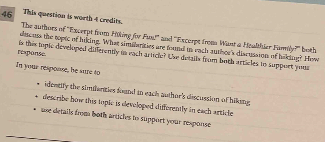 This question is worth 4 credits. 
The authors of “Excerpt from Hiking for Fun!” and “Excerpt from Want a Healthier Family?” both 
discuss the topic of hiking. What similarities are found in each author’s discussion of hiking? How 
response. 
is this topic developed differently in each article? Use details from both articles to support your 
In your response, be sure to 
identify the similarities found in each author’s discussion of hiking 
describe how this topic is developed differently in each article 
use details from both articles to support your response