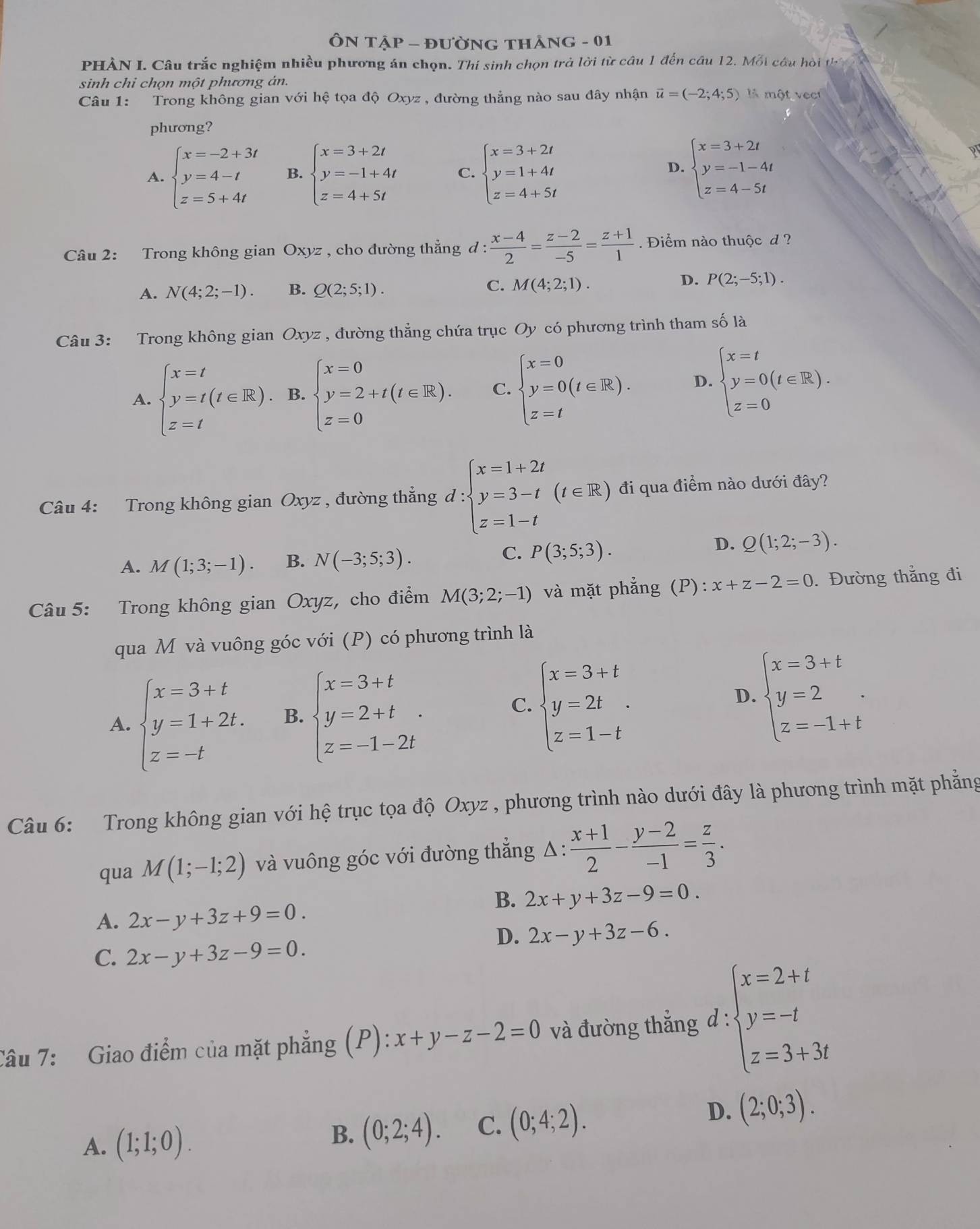 ÔN Tập - đường thảng - 01
PHÀN I. Câu trắc nghiệm nhiều phương án chọn. Thí sinh chọn trả lời từ câu 1 đến cầu 12. Mỗi câu hỏi th
sinh chỉ chọn một phương án.
Câu 1: Trong không gian với hệ tọa độ Oxyz , đường thẳng nào sau đây nhận vector u=(-2;4;5) là một vect
phương?
A. beginarrayl x=-2+3t y=4-t z=5+4tendarray. B. beginarrayl x=3+2t y=-1+4t z=4+5tendarray. C. beginarrayl x=3+2t y=1+4t z=4+5tendarray.
D. beginarrayl x=3+2t y=-1-4t z=4-5tendarray.
Câu 2: Trong không gian Oxyz , cho đường thẳng đ : l: (x-4)/2 = (z-2)/-5 = (z+1)/1 . Điểm nào thuộc d  ?
D.
A. N(4;2;-1) B. Q(2;5;1). C. M(4;2;1). P(2;-5;1).
Câu 3: Trong không gian Oxyz , đường thẳng chứa trục Oy có phương trình tham số là
A. beginarrayl x=t y=t(t∈ R), z=tendarray. B. beginarrayl x=0 y=2+t(t∈ R). z=0endarray. C. beginarrayl x=0 y=0(t∈ R). z=tendarray. D. beginarrayl x=t y=0(t∈ R). z=0endarray.
Câu 4: Trong không gian Oxyz , đường thẳng d:beginarrayl x=1+2t y=3-t z=1-tendarray. (t∈ R) đi qua điểm nào dưới đây?
C.
A. M(1;3;-1). B. N(-3;5;3). P(3;5;3).
D. Q(1;2;-3).
Câu 5: Trong không gian Oxyz, cho điểm M(3;2;-1) và mặt phẳng (P): x+z-2=0. Đường thắng đi
qua M và vuông góc với (P) có phương trình là
D.
A. beginarrayl x=3+t y=1+2t. z=-tendarray. B. beginarrayl x=3+t y=2+t z=-1-2tendarray. . beginarrayl x=3+t y=2t z=1-tendarray. . beginarrayl x=3+t y=2 z=-1+tendarray. .
C.
Câu 6: Trong không gian với hệ trục tọa độ Oxyz , phương trình nào dưới đây là phương trình mặt phẳng
qua M(1;-1;2) và vuông góc với đường thẳng Δ:  (x+1)/2 - (y-2)/-1 = z/3 .
B. 2x+y+3z-9=0.
A. 2x-y+3z+9=0.
D. 2x-y+3z-6.
C. 2x-y+3z-9=0.
Câu 7: Giao điểm của mặt phẳng (P): x+y-z-2=0 và đường thẳng d:beginarrayl x=2+t y=-t z=3+3tendarray.
D.
A. (1;1;0). B. (0;2;4). C. (0;4;2). (2;0;3).