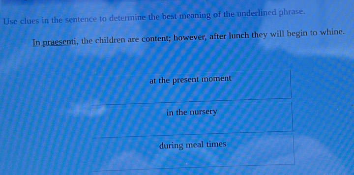 Use clues in the sentence to determine the best meaning of the underlined phrase.
In praesenti, the children are content; however, after lunch they will begin to whine.
at the present moment
in the nursery
during meal times