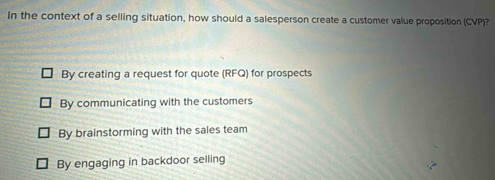 In the context of a selling situation, how should a salesperson create a customer value proposition (CVP)?
By creating a request for quote (RFQ) for prospects
By communicating with the customers
By brainstorming with the sales team
By engaging in backdoor selling