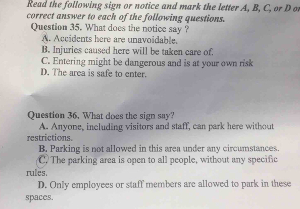 Read the following sign or notice and mark the letter A, B, C, or D or
correct answer to each of the following questions.
Question 35. What does the notice say ?
A. Accidents here are unavoidable.
B. Injuries caused here will be taken care of.
C. Entering might be dangerous and is at your own risk
D. The area is safe to enter.
Question 36. What does the sign say?
A. Anyone, including visitors and staff, can park here without
restrictions.
B. Parking is not allowed in this area under any circumstances.
C. The parking area is open to all people, without any specific
rules.
D. Only employees or staff members are allowed to park in these
spaces.